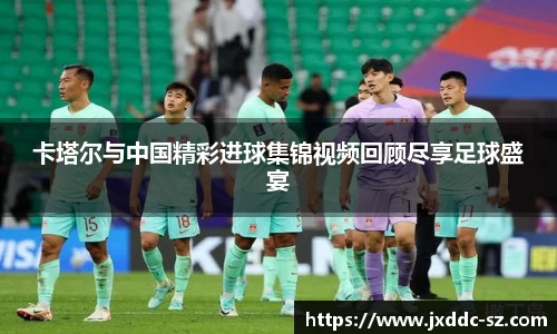 卡塔尔与中国精彩进球集锦视频回顾尽享足球盛宴