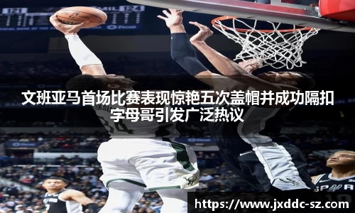 文班亚马首场比赛表现惊艳五次盖帽并成功隔扣字母哥引发广泛热议